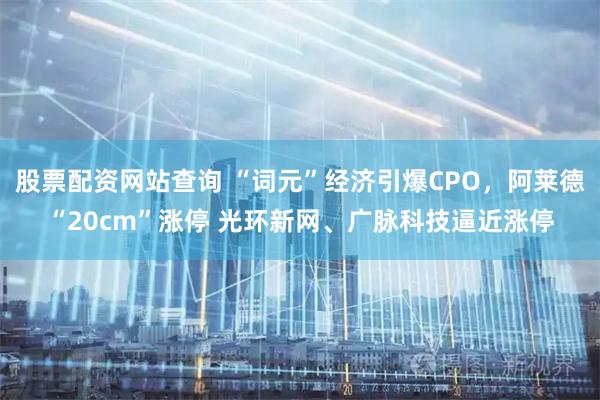 股票配资网站查询 “词元”经济引爆CPO，阿莱德“20cm”涨停 光环新网、广脉科技逼近涨停