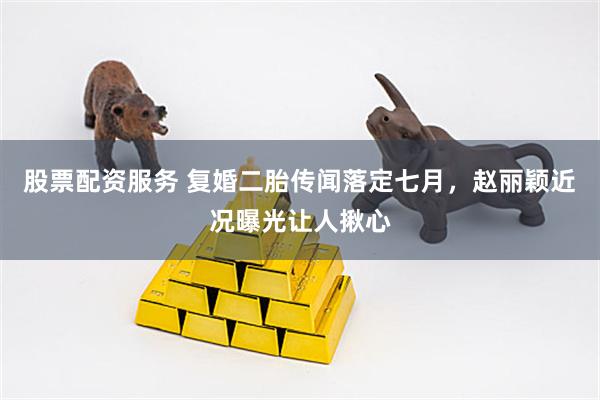 股票配资服务 复婚二胎传闻落定七月，赵丽颖近况曝光让人揪心