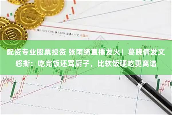 配资专业股票投资 张雨绮直播发火！葛晓倩发文怒撕：吃完饭还骂厨子，比软饭硬吃更离谱