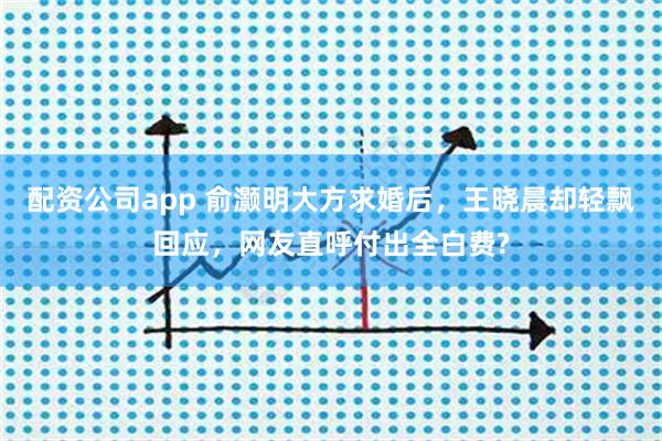 配资公司app 俞灏明大方求婚后，王晓晨却轻飘回应，网友直呼付出全白费?
