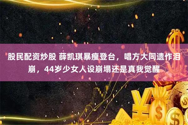 股民配资炒股 薛凯琪暴瘦登台，唱方大同遗作泪崩，44岁少女人设崩塌还是真我觉醒