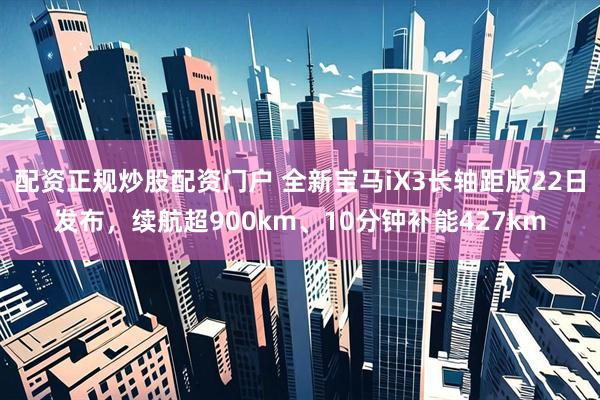配资正规炒股配资门户 全新宝马iX3长轴距版22日发布，续航超900km、10分钟补能427km