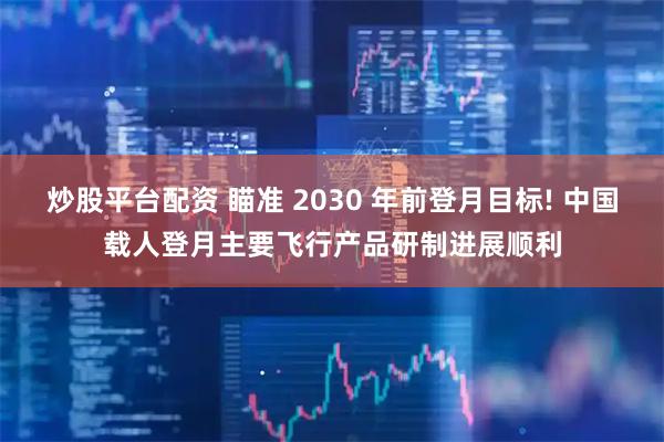 炒股平台配资 瞄准 2030 年前登月目标! 中国载人登月主要飞行产品研制进展顺利