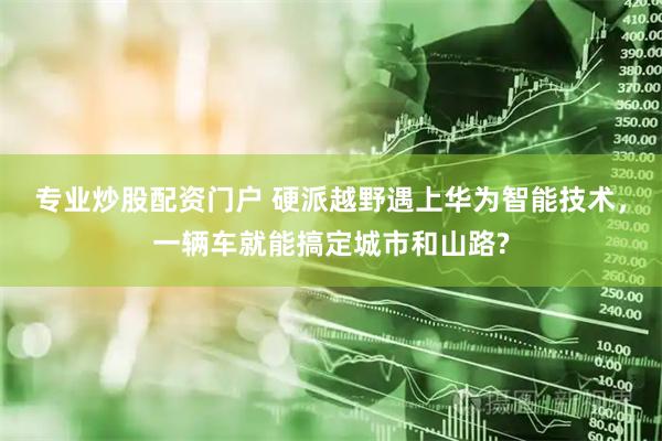 专业炒股配资门户 硬派越野遇上华为智能技术，一辆车就能搞定城市和山路?