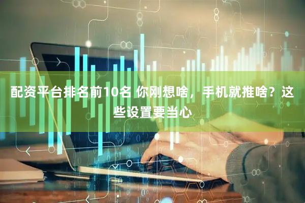 配资平台排名前10名 你刚想啥，手机就推啥？这些设置要当心
