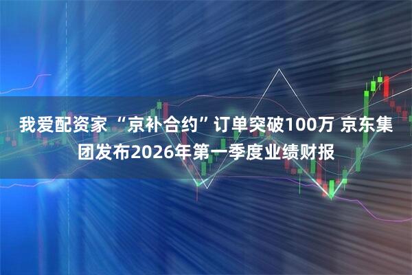 我爱配资家 “京补合约”订单突破100万 京东集团发布2026年第一季度业绩财报
