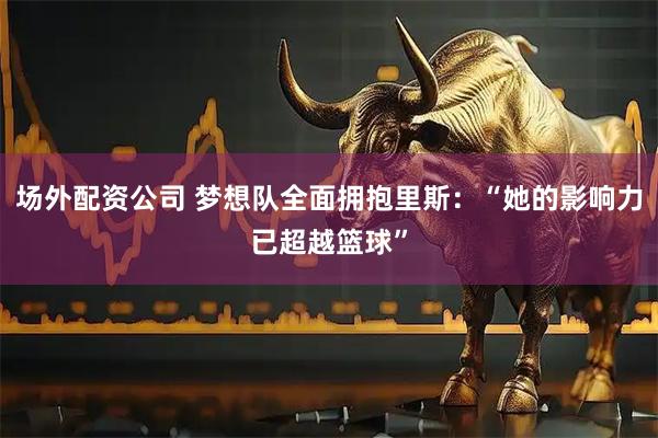 场外配资公司 梦想队全面拥抱里斯：“她的影响力已超越篮球”