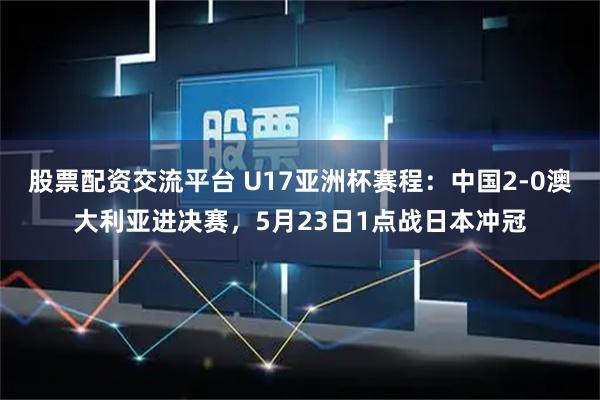 股票配资交流平台 U17亚洲杯赛程：中国2-0澳大利亚进决赛，5月23日1点战日本冲冠
