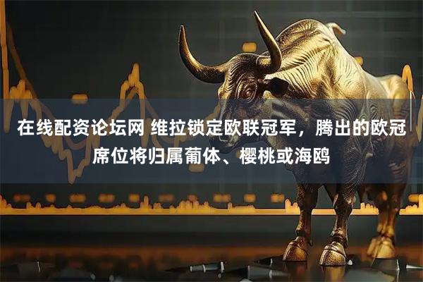 在线配资论坛网 维拉锁定欧联冠军，腾出的欧冠席位将归属葡体、樱桃或海鸥