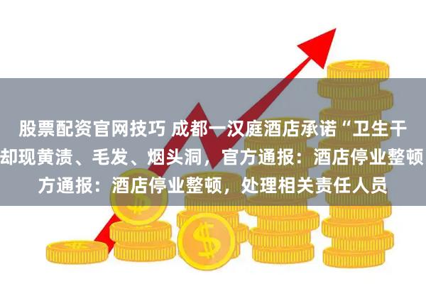 股票配资官网技巧 成都一汉庭酒店承诺“卫生干净放心”，掀开被罩却现黄渍、毛发、烟头洞，官方通报：酒店停业整顿，处理相关责任人员