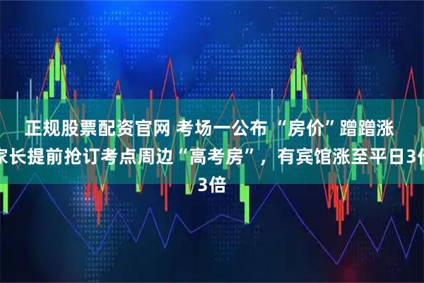 正规股票配资官网 考场一公布 “房价”蹭蹭涨 家长提前抢订考点周边“高考房”，有宾馆涨至平日3倍