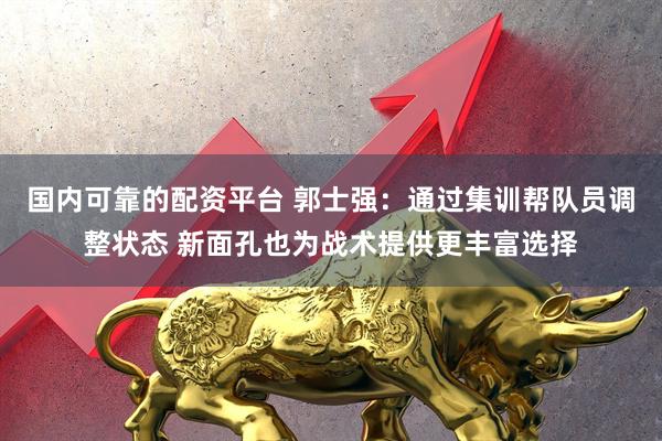 国内可靠的配资平台 郭士强：通过集训帮队员调整状态 新面孔也为战术提供更丰富选择