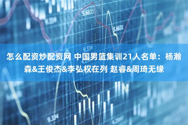 怎么配资炒配资网 中国男篮集训21人名单：杨瀚森&王俊杰&李弘权在列 赵睿&周琦无缘