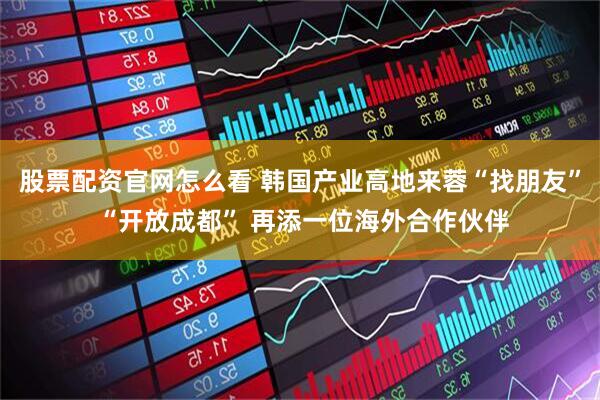 股票配资官网怎么看 韩国产业高地来蓉“找朋友” “开放成都” 再添一位海外合作伙伴