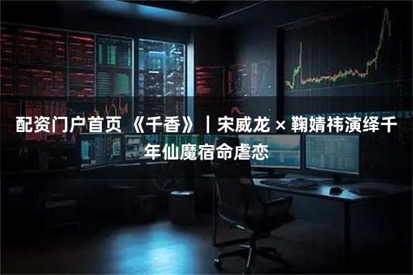 配资门户首页 《千香》｜宋威龙 × 鞠婧祎演绎千年仙魔宿命虐恋