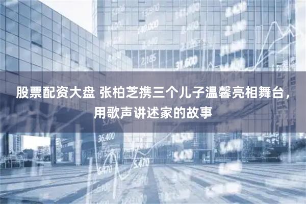 股票配资大盘 张柏芝携三个儿子温馨亮相舞台，用歌声讲述家的故事