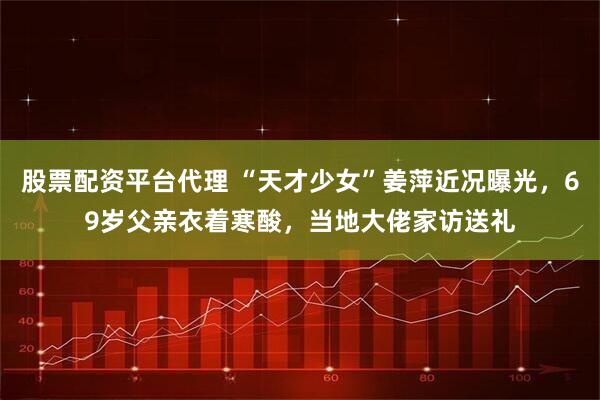 股票配资平台代理 “天才少女”姜萍近况曝光，69岁父亲衣着寒酸，当地大佬家访送礼