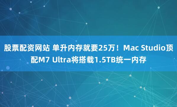 股票配资网站 单升内存就要25万!Mac Studio顶配M7 Ultra将搭载1.5TB统一内存