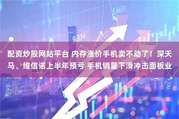 配资炒股网站平台 内存涨价手机卖不动了！深天马、维信诺上半年预亏 手机销量下滑冲击面板业