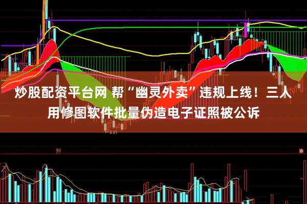 炒股配资平台网 帮“幽灵外卖”违规上线！三人用修图软件批量伪造电子证照被公诉