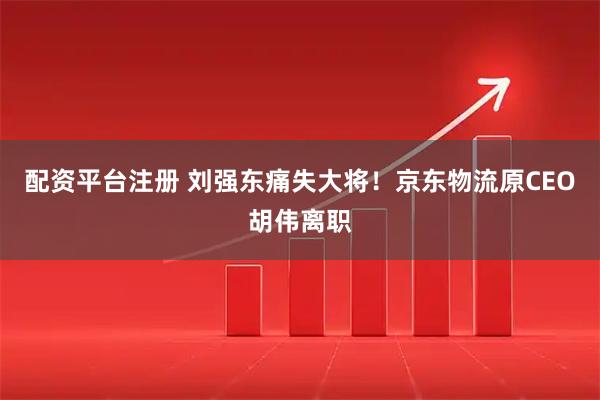 配资平台注册 刘强东痛失大将！京东物流原CEO胡伟离职