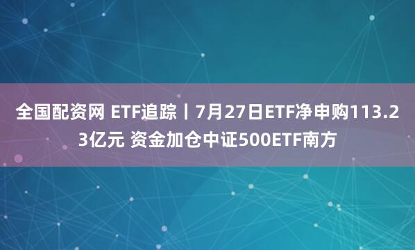 全国配资网 ETF追踪丨7月27日ETF净申购113.23亿元 资金加仓中证500ETF南方